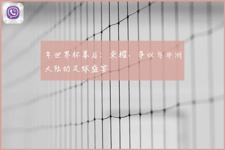 年世界杯幕后:荣耀、争议与非洲大陆的足球盛宴