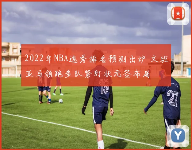 2022年NBA选秀排名预测出炉 文班亚马领跑多队紧盯状元签布局