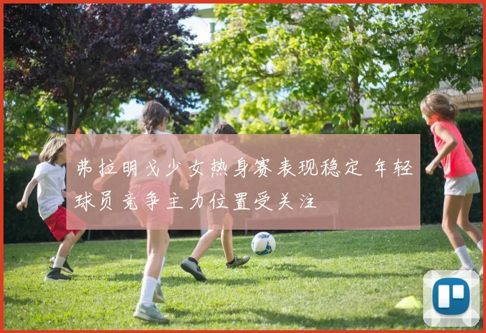 弗拉明戈少女热身赛表现稳定 年轻球员竞争主力位置受关注