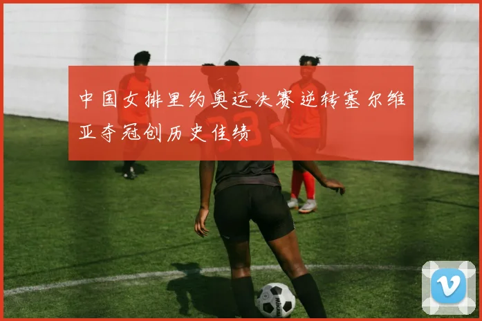 中国女排里约奥运决赛逆转塞尔维亚夺冠创历史佳绩