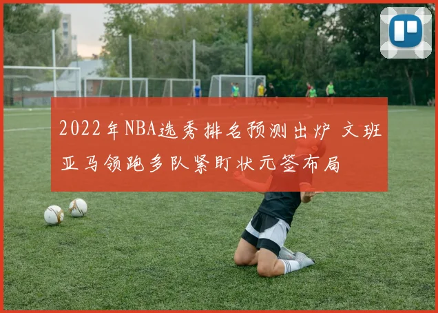 2022年NBA选秀排名预测出炉 文班亚马领跑多队紧盯状元签布局