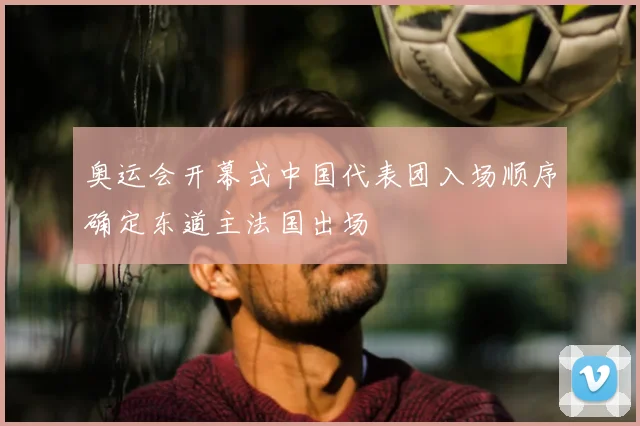 奥运会开幕式中国代表团入场顺序确定东道主法国出场