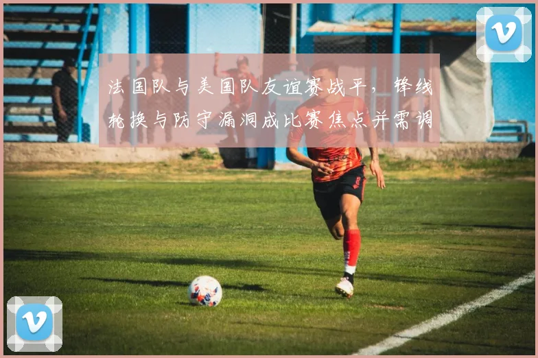 法国队与美国队友谊赛战平，锋线轮换与防守漏洞成比赛焦点并需调整