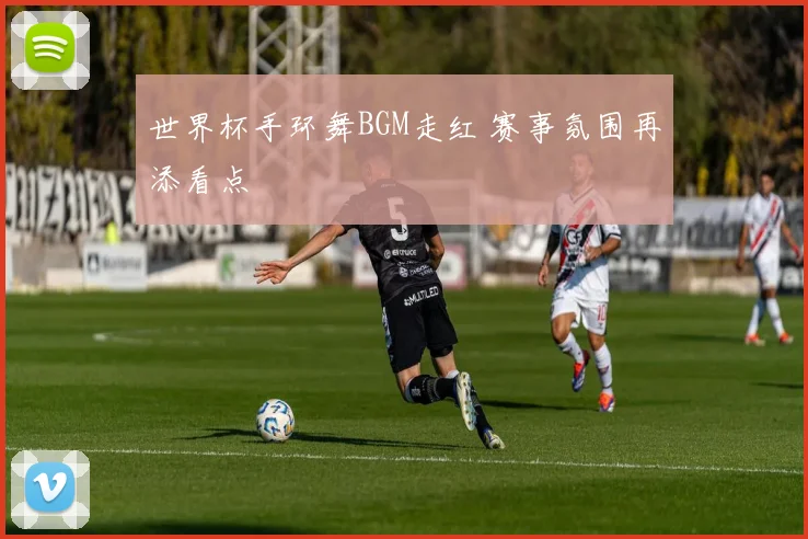 世界杯手环舞BGM走红 赛事氛围再添看点