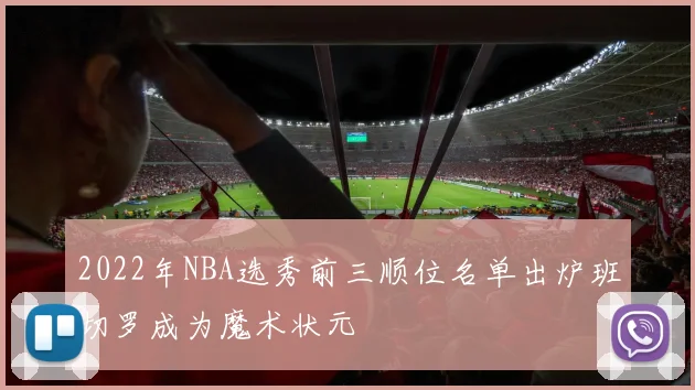 2022年NBA选秀前三顺位名单出炉班切罗成为魔术状元