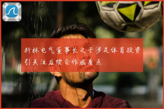 科林电气董事长之子涉足体育投资引关注后续合作成看点