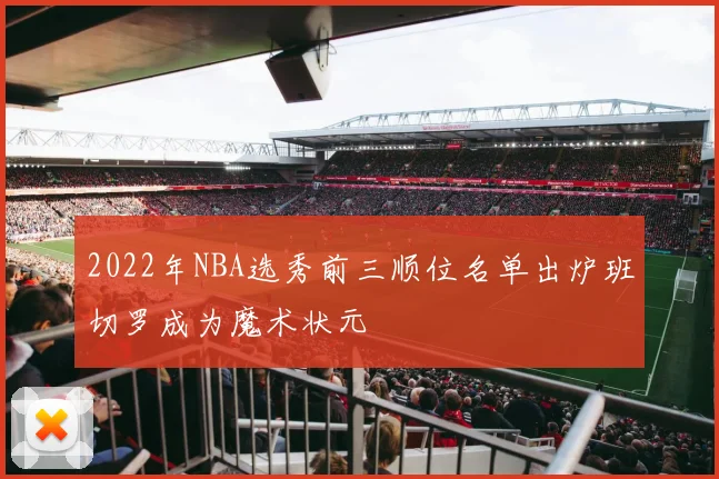 2022年NBA选秀前三顺位名单出炉班切罗成为魔术状元