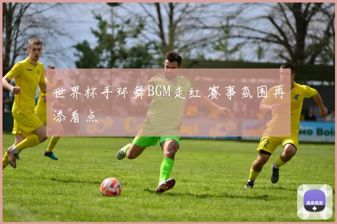 世界杯手环舞BGM走红 赛事氛围再添看点