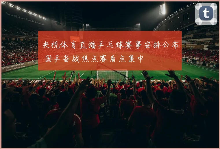 央视体育直播乒乓球赛事安排公布 国乒备战焦点赛看点集中