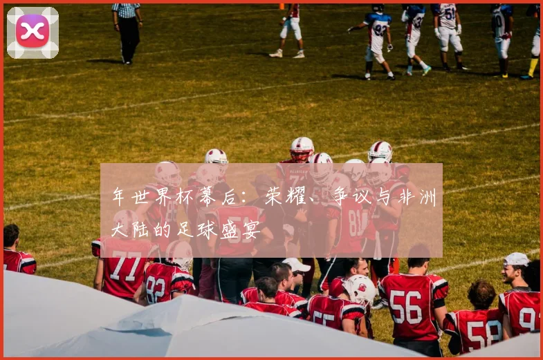 年世界杯幕后：荣耀、争议与非洲大陆的足球盛宴
