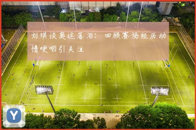 刘琪谈奥运落泪：回顾赛场经历动情哽咽引关注