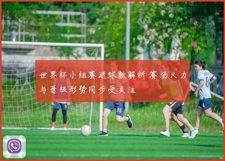 世界杯小组赛进球数解析 赛场火力与晋级形势同步受关注