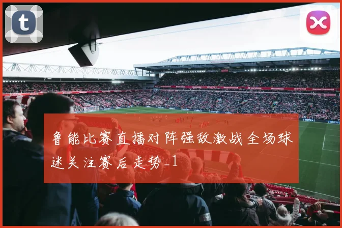 鲁能比赛直播对阵强敌激战全场球迷关注赛后走势_1