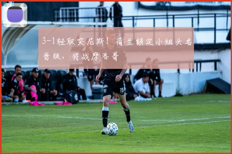 3-1轻取突尼斯！荷兰锁定小组头名晋级，将战摩洛哥
