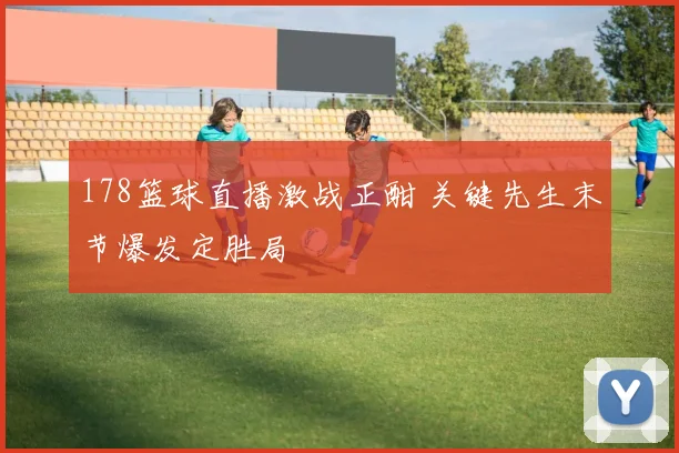178篮球直播激战正酣 关键先生末节爆发定胜局