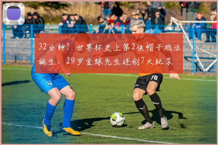 32分钟！世界杯史上第2快帽子戏法诞生，29岁金球先生连创7大纪录