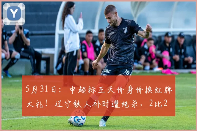 5月31日：中超标王天价身价换红牌大礼！辽宁铁人补时遭绝杀，2比2变2比3全因他脑子短路_菲尼奥_比赛_时候