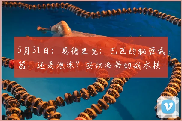 5月31日：恩德里克：巴西的秘密武器，还是泡沫？安切洛蒂的战术棋局揭底_比赛_数据_世界杯