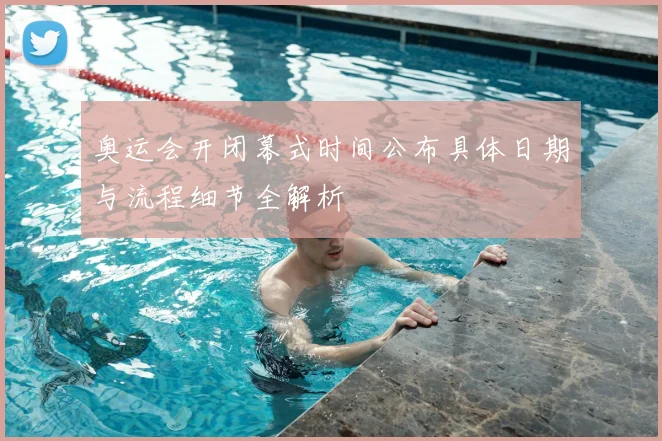 奥运会开闭幕式时间公布具体日期与流程细节全解析