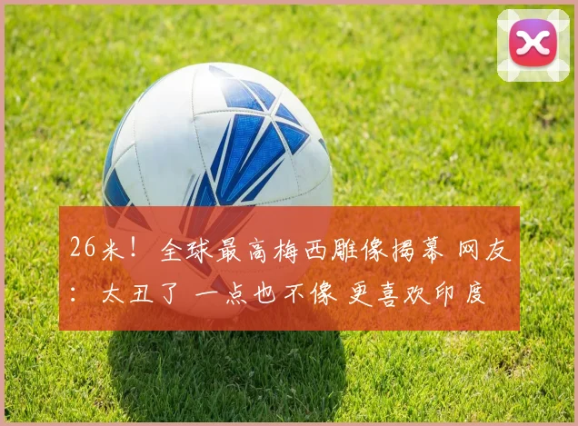 26米!全球最高梅西雕像揭幕 网友:太丑了 一点也不像 更喜欢印度那