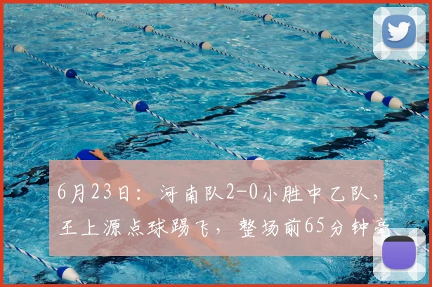 6月23日：河南队2-0小胜中乙队，王上源点球踢飞，整场前65分钟毫无起色_比赛_中超_胜利