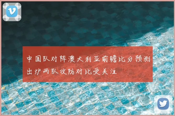 中国队对阵澳大利亚前瞻比分预测出炉两队攻防对比受关注