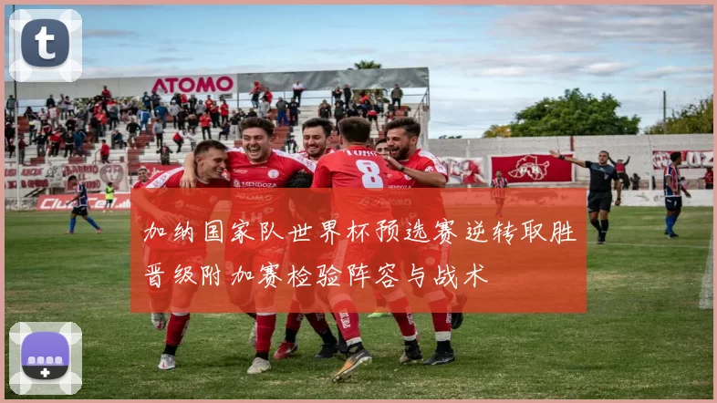 加纳国家队世界杯预选赛逆转取胜晋级附加赛检验阵容与战术