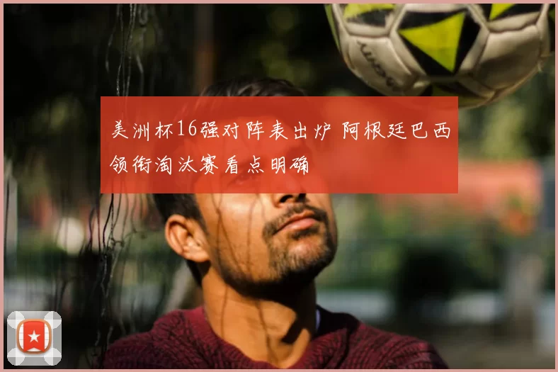 美洲杯16强对阵表出炉 阿根廷巴西领衔淘汰赛看点明确