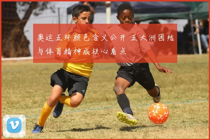 奥运五环颜色含义公开 五大洲团结与体育精神成核心看点