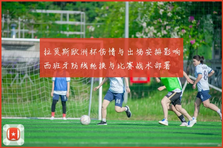 拉莫斯欧洲杯伤情与出场安排影响西班牙防线轮换与比赛战术部署