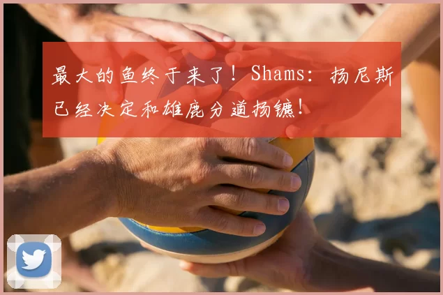 最大的鱼终于来了！Shams：扬尼斯已经决定和雄鹿分道扬镳！