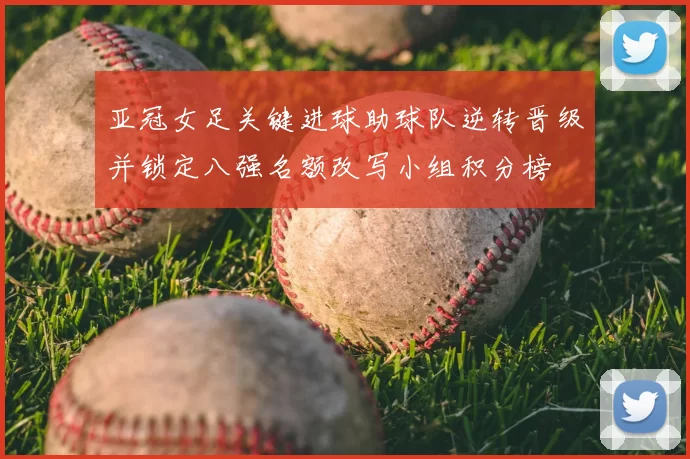 亚冠女足关键进球助球队逆转晋级并锁定八强名额改写小组积分榜