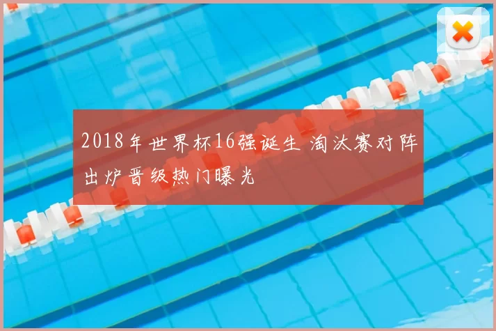 2018年世界杯16强诞生 淘汰赛对阵出炉晋级热门曝光