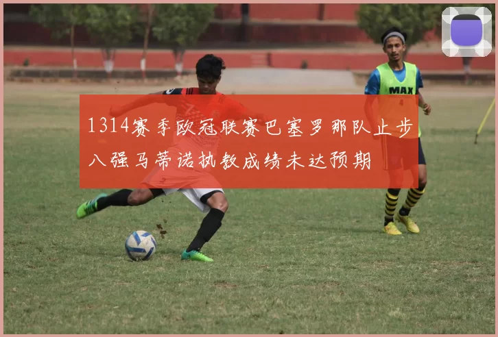 1314赛季欧冠联赛巴塞罗那队止步八强马蒂诺执教成绩未达预期