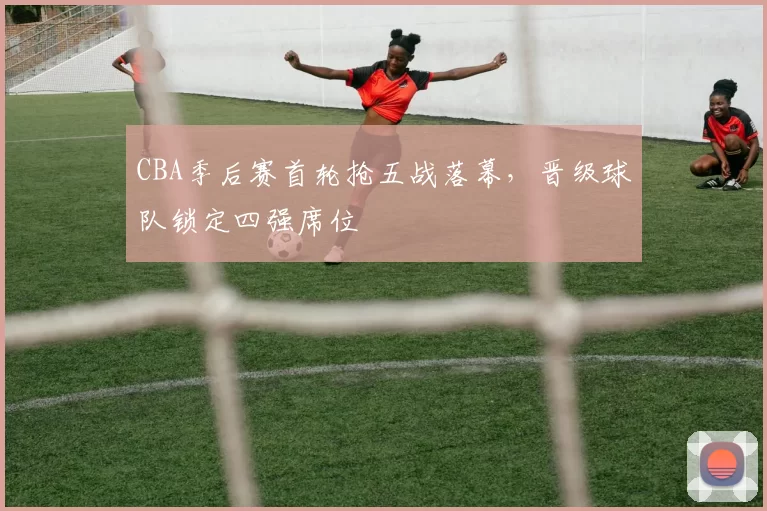 CBA季后赛首轮抢五战落幕，晋级球队锁定四强席位