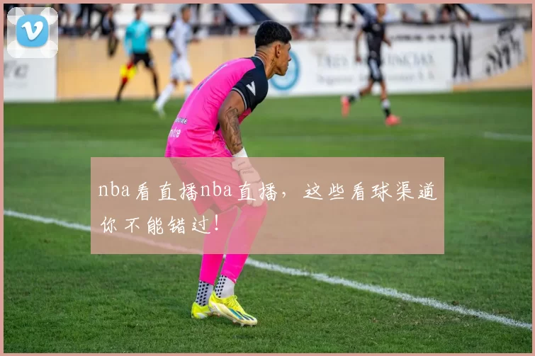 nba看直播nba直播，这些看球渠道你不能错过！