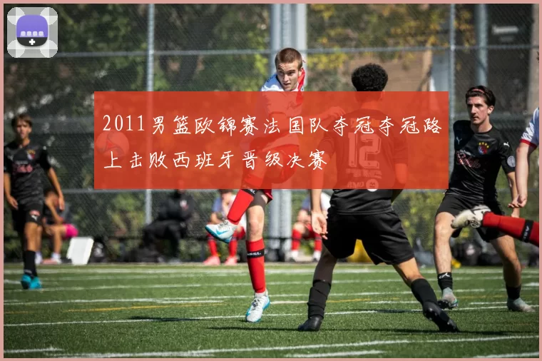 2011男篮欧锦赛法国队夺冠夺冠路上击败西班牙晋级决赛