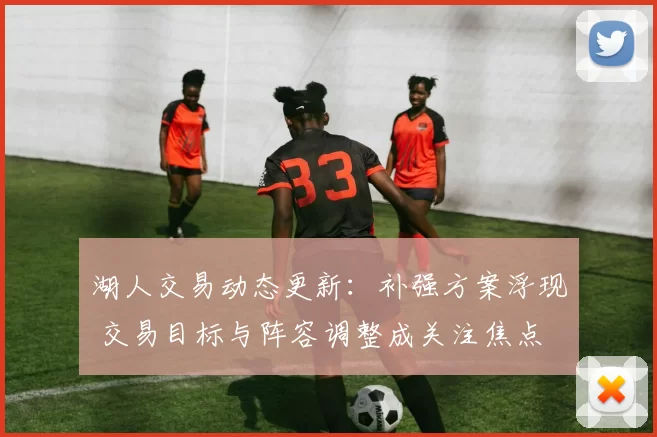 湖人交易动态更新：补强方案浮现 交易目标与阵容调整成关注焦点