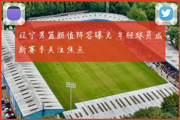 辽宁男篮颜值阵容曝光 年轻球员成新赛季关注焦点