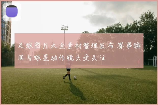 足球图片大全素材整理发布 赛事瞬间与球星动作镜头受关注
