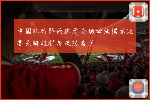 中国队对阵西班牙全场回放揭示比赛关键过程与攻防看点