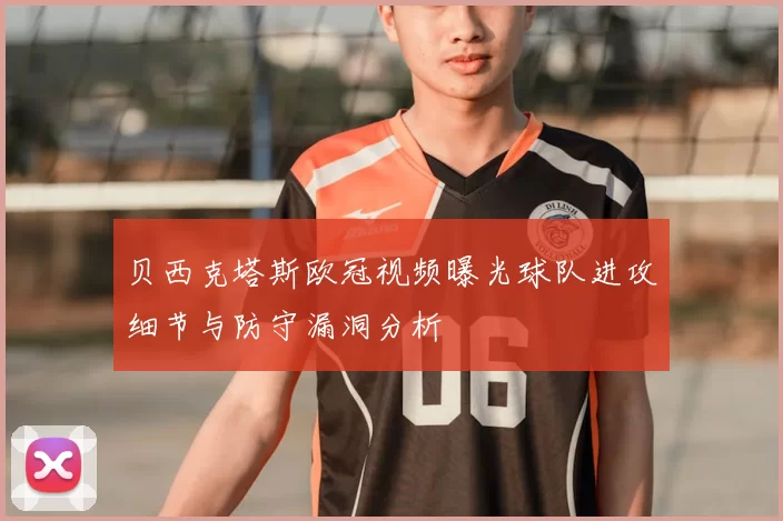 贝西克塔斯欧冠视频曝光球队进攻细节与防守漏洞分析