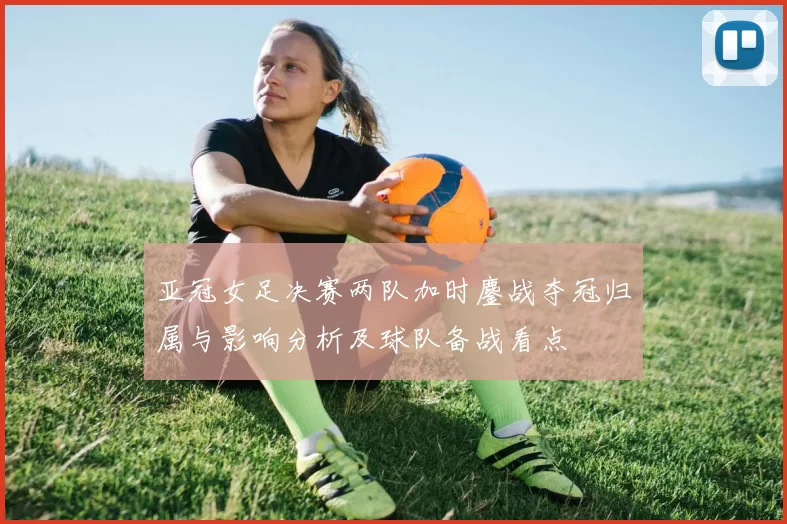 亚冠女足决赛两队加时鏖战夺冠归属与影响分析及球队备战看点