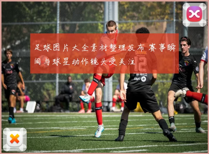 足球图片大全素材整理发布 赛事瞬间与球星动作镜头受关注