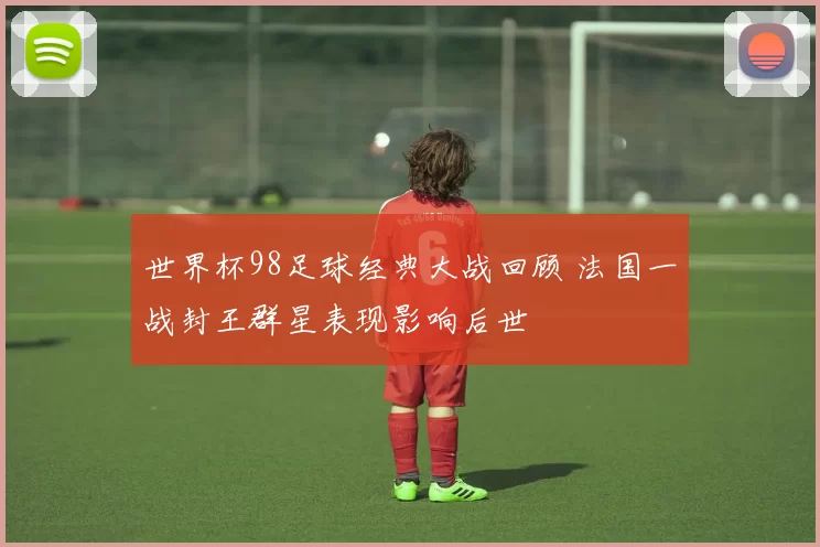 世界杯98足球经典大战回顾 法国一战封王群星表现影响后世
