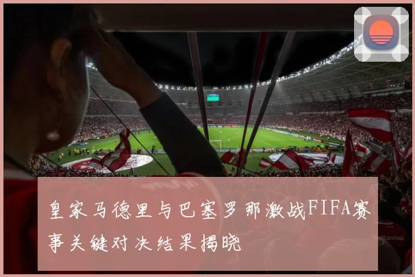 皇家马德里与巴塞罗那激战FIFA赛事关键对决结果揭晓