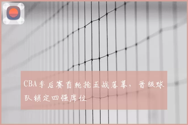 CBA季后赛首轮抢五战落幕，晋级球队锁定四强席位