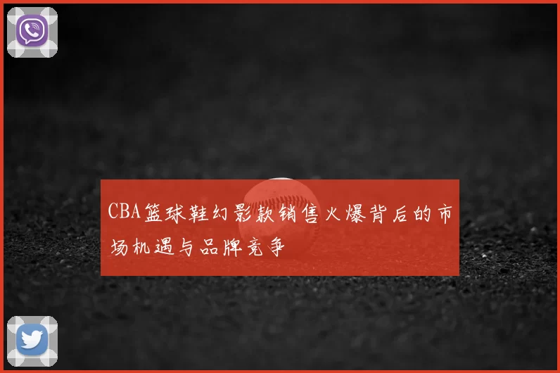 CBA篮球鞋幻影款销售火爆背后的市场机遇与品牌竞争