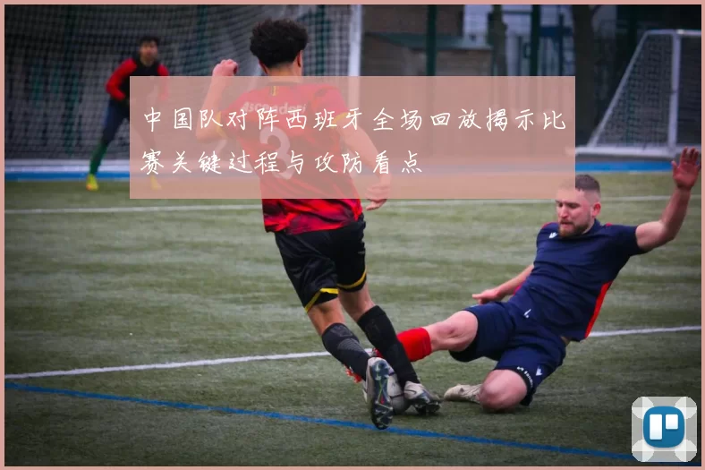 中国队对阵西班牙全场回放揭示比赛关键过程与攻防看点