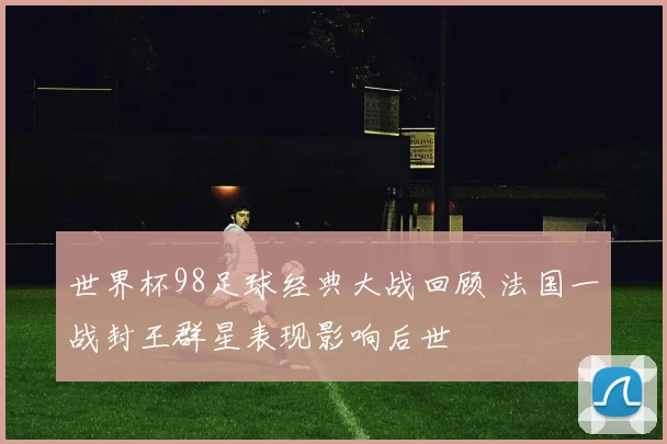 世界杯98足球经典大战回顾 法国一战封王群星表现影响后世